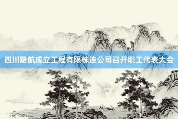 四川路航成立工程有限株连公司召开职工代表大会