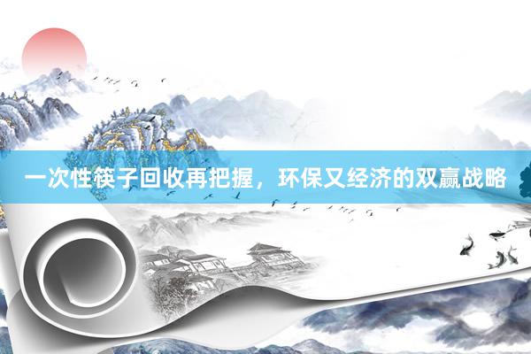 一次性筷子回收再把握，环保又经济的双赢战略