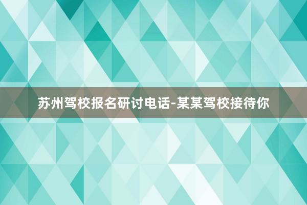 苏州驾校报名研讨电话-某某驾校接待你